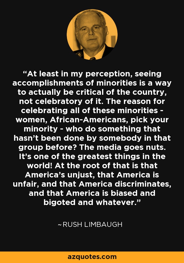 At least in my perception, seeing accomplishments of minorities is a way to actually be critical of the country, not celebratory of it. The reason for celebrating all of these minorities - women, African-Americans, pick your minority - who do something that hasn't been done by somebody in that group before? The media goes nuts. It's one of the greatest things in the world! At the root of that is that America's unjust, that America is unfair, and that America discriminates, and that America is biased and bigoted and whatever. - Rush Limbaugh