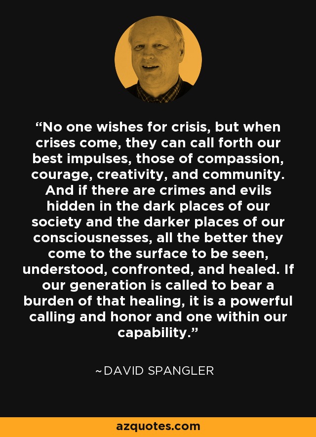 No one wishes for crisis, but when crises come, they can call forth our best impulses, those of compassion, courage, creativity, and community. And if there are crimes and evils hidden in the dark places of our society and the darker places of our consciousnesses, all the better they come to the surface to be seen, understood, confronted, and healed. If our generation is called to bear a burden of that healing, it is a powerful calling and honor and one within our capability. - David Spangler