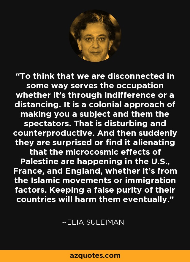 To think that we are disconnected in some way serves the occupation whether it's through indifference or a distancing. It is a colonial approach of making you a subject and them the spectators. That is disturbing and counterproductive. And then suddenly they are surprised or find it alienating that the microcosmic effects of Palestine are happening in the U.S., France, and England, whether it's from the Islamic movements or immigration factors. Keeping a false purity of their countries will harm them eventually. - Elia Suleiman