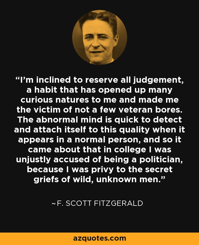 I'm inclined to reserve all judgement, a habit that has opened up many curious natures to me and made me the victim of not a few veteran bores. The abnormal mind is quick to detect and attach itself to this quality when it appears in a normal person, and so it came about that in college I was unjustly accused of being a politician, because I was privy to the secret griefs of wild, unknown men. - F. Scott Fitzgerald