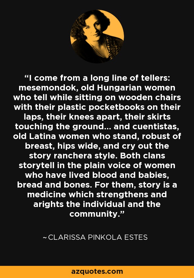 I come from a long line of tellers: mesemondok, old Hungarian women who tell while sitting on wooden chairs with their plastic pocketbooks on their laps, their knees apart, their skirts touching the ground... and cuentistas, old Latina women who stand, robust of breast, hips wide, and cry out the story ranchera style. Both clans storytell in the plain voice of women who have lived blood and babies, bread and bones. For them, story is a medicine which strengthens and arights the individual and the community. - Clarissa Pinkola Estes