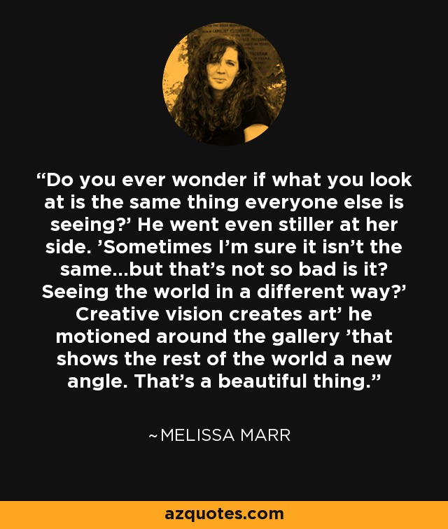 Do you ever wonder if what you look at is the same thing everyone else is seeing?' He went even stiller at her side. 'Sometimes I'm sure it isn't the same...but that's not so bad is it? Seeing the world in a different way?' Creative vision creates art' he motioned around the gallery 'that shows the rest of the world a new angle. That's a beautiful thing. - Melissa Marr