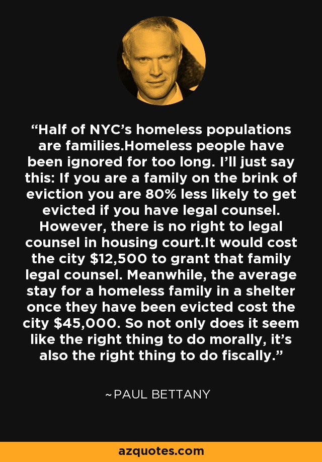 Half of NYC's homeless populations are families.Homeless people have been ignored for too long. I'll just say this: If you are a family on the brink of eviction you are 80% less likely to get evicted if you have legal counsel. However, there is no right to legal counsel in housing court.It would cost the city $12,500 to grant that family legal counsel. Meanwhile, the average stay for a homeless family in a shelter once they have been evicted cost the city $45,000. So not only does it seem like the right thing to do morally, it's also the right thing to do fiscally. - Paul Bettany