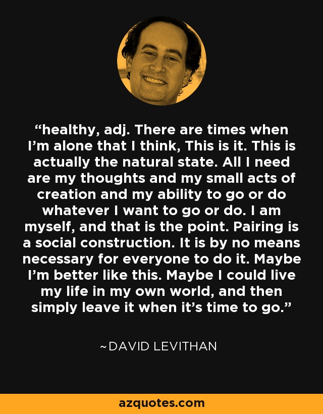 healthy, adj. There are times when I'm alone that I think, This is it. This is actually the natural state. All I need are my thoughts and my small acts of creation and my ability to go or do whatever I want to go or do. I am myself, and that is the point. Pairing is a social construction. It is by no means necessary for everyone to do it. Maybe I'm better like this. Maybe I could live my life in my own world, and then simply leave it when it's time to go. - David Levithan