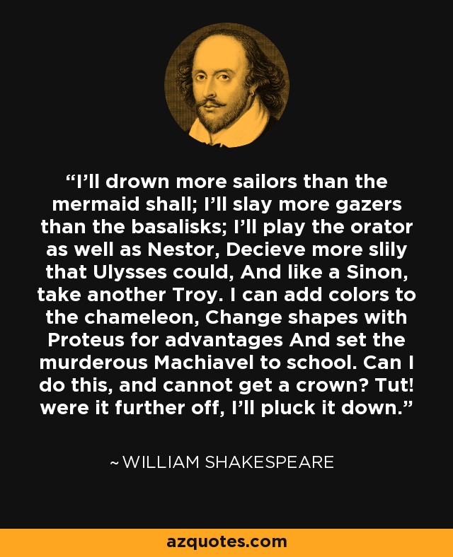 I'll drown more sailors than the mermaid shall; I'll slay more gazers than the basalisks; I'll play the orator as well as Nestor, Decieve more slily that Ulysses could, And like a Sinon, take another Troy. I can add colors to the chameleon, Change shapes with Proteus for advantages And set the murderous Machiavel to school. Can I do this, and cannot get a crown? Tut! were it further off, I'll pluck it down. - William Shakespeare