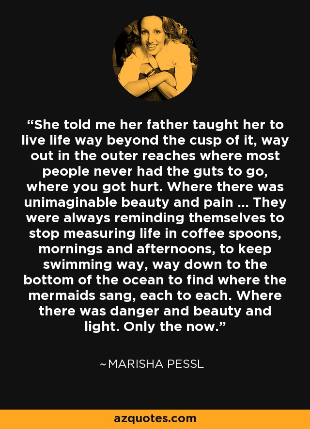 She told me her father taught her to live life way beyond the cusp of it, way out in the outer reaches where most people never had the guts to go, where you got hurt. Where there was unimaginable beauty and pain ... They were always reminding themselves to stop measuring life in coffee spoons, mornings and afternoons, to keep swimming way, way down to the bottom of the ocean to find where the mermaids sang, each to each. Where there was danger and beauty and light. Only the now. - Marisha Pessl