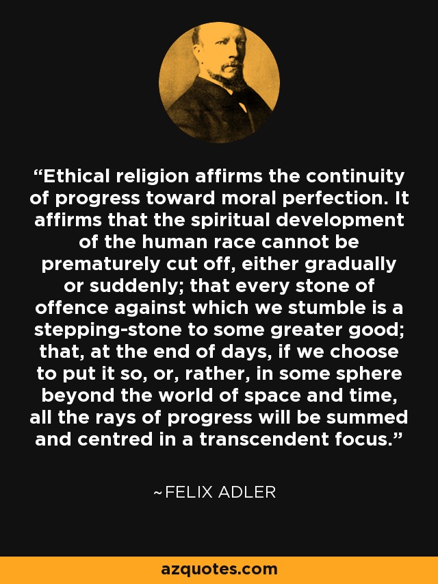 Ethical religion affirms the continuity of progress toward moral perfection. It affirms that the spiritual development of the human race cannot be prematurely cut off, either gradually or suddenly; that every stone of offence against which we stumble is a stepping-stone to some greater good; that, at the end of days, if we choose to put it so, or, rather, in some sphere beyond the world of space and time, all the rays of progress will be summed and centred in a transcendent focus. - Felix Adler