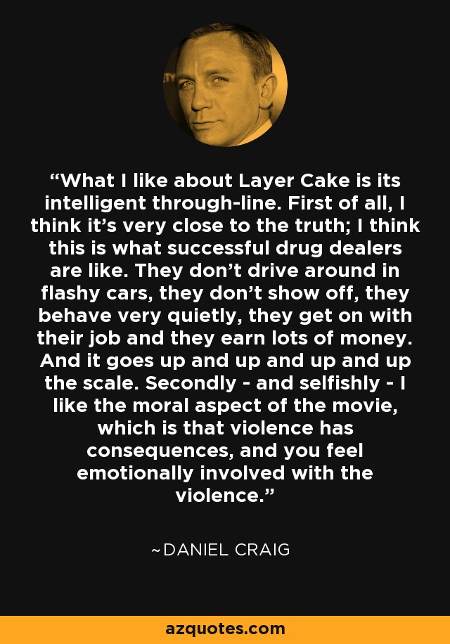 What I like about Layer Cake is its intelligent through-line. First of all, I think it's very close to the truth; I think this is what successful drug dealers are like. They don't drive around in flashy cars, they don't show off, they behave very quietly, they get on with their job and they earn lots of money. And it goes up and up and up and up the scale. Secondly - and selfishly - I like the moral aspect of the movie, which is that violence has consequences, and you feel emotionally involved with the violence. - Daniel Craig