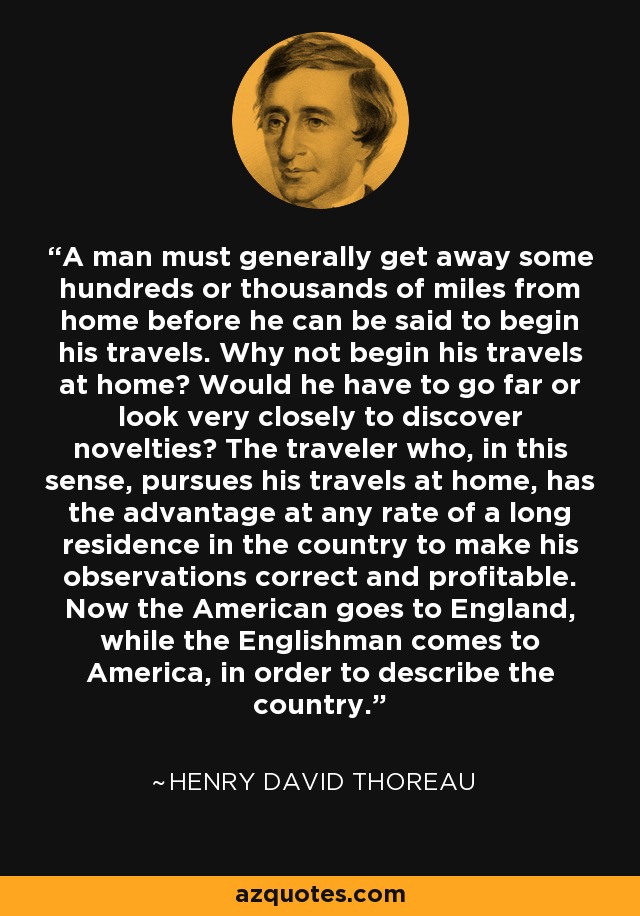 A man must generally get away some hundreds or thousands of miles from home before he can be said to begin his travels. Why not begin his travels at home? Would he have to go far or look very closely to discover novelties? The traveler who, in this sense, pursues his travels at home, has the advantage at any rate of a long residence in the country to make his observations correct and profitable. Now the American goes to England, while the Englishman comes to America, in order to describe the country. - Henry David Thoreau