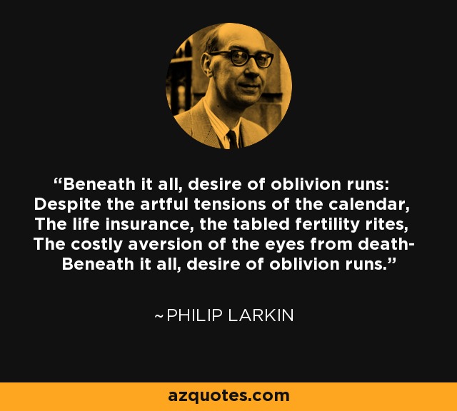 Beneath it all, desire of oblivion runs: Despite the artful tensions of the calendar, The life insurance, the tabled fertility rites, The costly aversion of the eyes from death- Beneath it all, desire of oblivion runs. - Philip Larkin