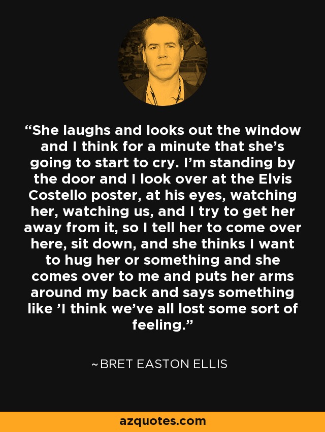 She laughs and looks out the window and I think for a minute that she's going to start to cry. I'm standing by the door and I look over at the Elvis Costello poster, at his eyes, watching her, watching us, and I try to get her away from it, so I tell her to come over here, sit down, and she thinks I want to hug her or something and she comes over to me and puts her arms around my back and says something like 'I think we've all lost some sort of feeling. - Bret Easton Ellis