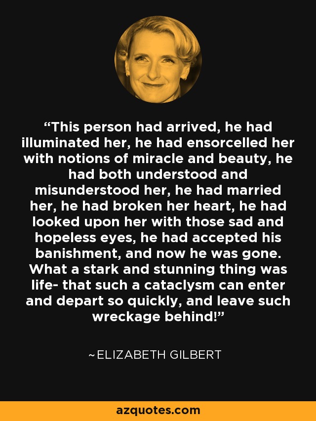 This person had arrived, he had illuminated her, he had ensorcelled her with notions of miracle and beauty, he had both understood and misunderstood her, he had married her, he had broken her heart, he had looked upon her with those sad and hopeless eyes, he had accepted his banishment, and now he was gone. What a stark and stunning thing was life- that such a cataclysm can enter and depart so quickly, and leave such wreckage behind! - Elizabeth Gilbert