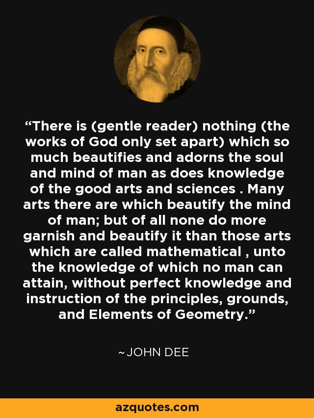There is (gentle reader) nothing (the works of God only set apart) which so much beautifies and adorns the soul and mind of man as does knowledge of the good arts and sciences . Many arts there are which beautify the mind of man; but of all none do more garnish and beautify it than those arts which are called mathematical , unto the knowledge of which no man can attain, without perfect knowledge and instruction of the principles, grounds, and Elements of Geometry. - John Dee