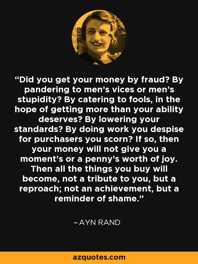 Did you get your money by fraud? By pandering to men's vices or men's stupidity? By catering to fools, in the hope of getting more than your ability deserves? By lowering your standards? By doing work you despise for purchasers you scorn? If so, then your money will not give you a moment's or a penny's worth of joy. Then all the things you buy will become, not a tribute to you, but a reproach; not an achievement, but a reminder of shame. - Ayn Rand