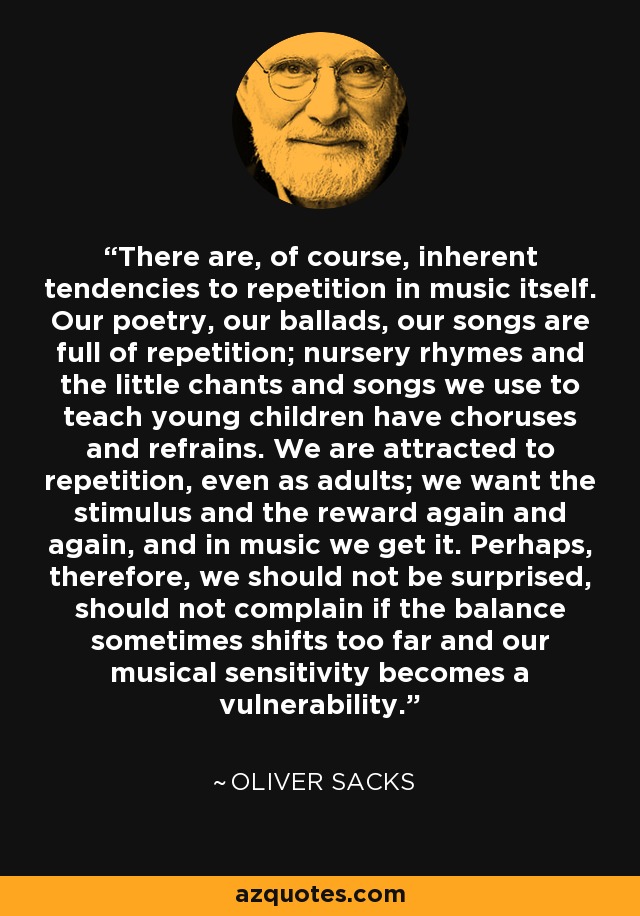 There are, of course, inherent tendencies to repetition in music itself. Our poetry, our ballads, our songs are full of repetition; nursery rhymes and the little chants and songs we use to teach young children have choruses and refrains. We are attracted to repetition, even as adults; we want the stimulus and the reward again and again, and in music we get it. Perhaps, therefore, we should not be surprised, should not complain if the balance sometimes shifts too far and our musical sensitivity becomes a vulnerability. - Oliver Sacks