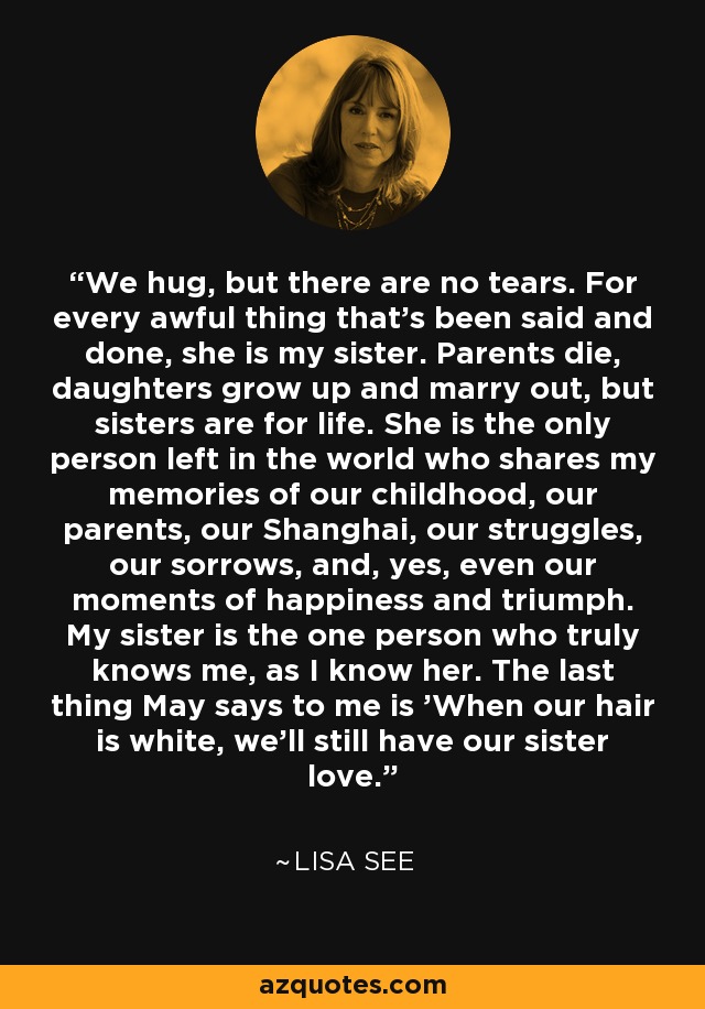 We hug, but there are no tears. For every awful thing that's been said and done, she is my sister. Parents die, daughters grow up and marry out, but sisters are for life. She is the only person left in the world who shares my memories of our childhood, our parents, our Shanghai, our struggles, our sorrows, and, yes, even our moments of happiness and triumph. My sister is the one person who truly knows me, as I know her. The last thing May says to me is 'When our hair is white, we'll still have our sister love. - Lisa See