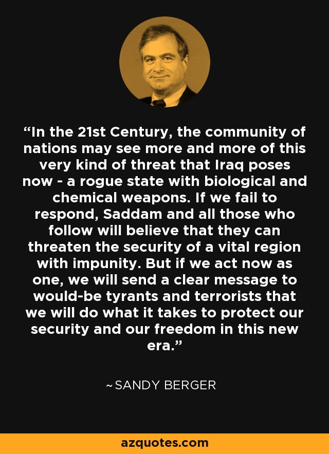 In the 21st Century, the community of nations may see more and more of this very kind of threat that Iraq poses now - a rogue state with biological and chemical weapons. If we fail to respond, Saddam and all those who follow will believe that they can threaten the security of a vital region with impunity. But if we act now as one, we will send a clear message to would-be tyrants and terrorists that we will do what it takes to protect our security and our freedom in this new era. - Sandy Berger
