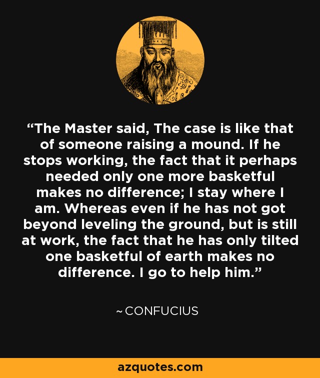 The Master said, The case is like that of someone raising a mound. If he stops working, the fact that it perhaps needed only one more basketful makes no difference; I stay where I am. Whereas even if he has not got beyond leveling the ground, but is still at work, the fact that he has only tilted one basketful of earth makes no difference. I go to help him. - Confucius