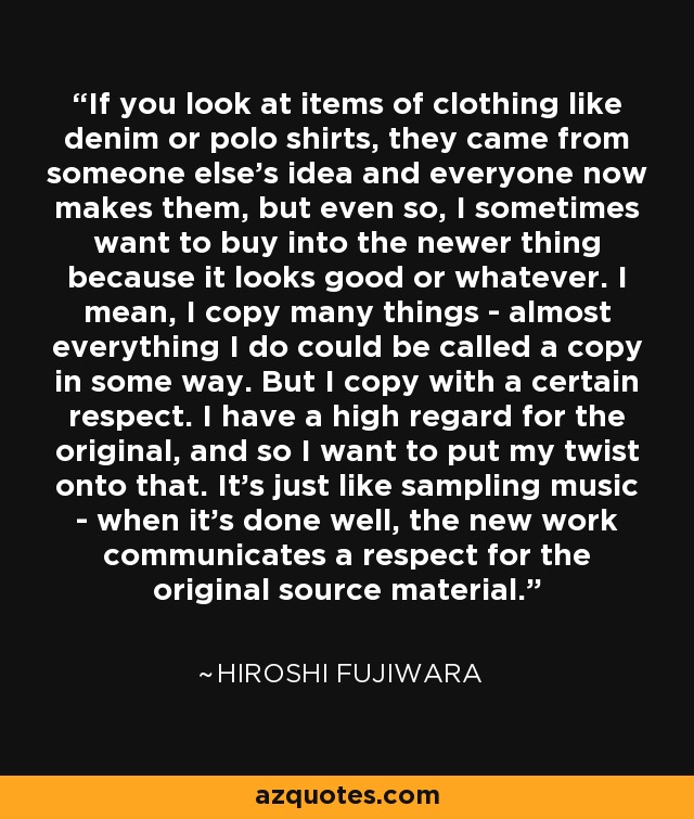 If you look at items of clothing like denim or polo shirts, they came from someone else's idea and everyone now makes them, but even so, I sometimes want to buy into the newer thing because it looks good or whatever. I mean, I copy many things - almost everything I do could be called a copy in some way. But I copy with a certain respect. I have a high regard for the original, and so I want to put my twist onto that. It's just like sampling music - when it's done well, the new work communicates a respect for the original source material. - Hiroshi Fujiwara