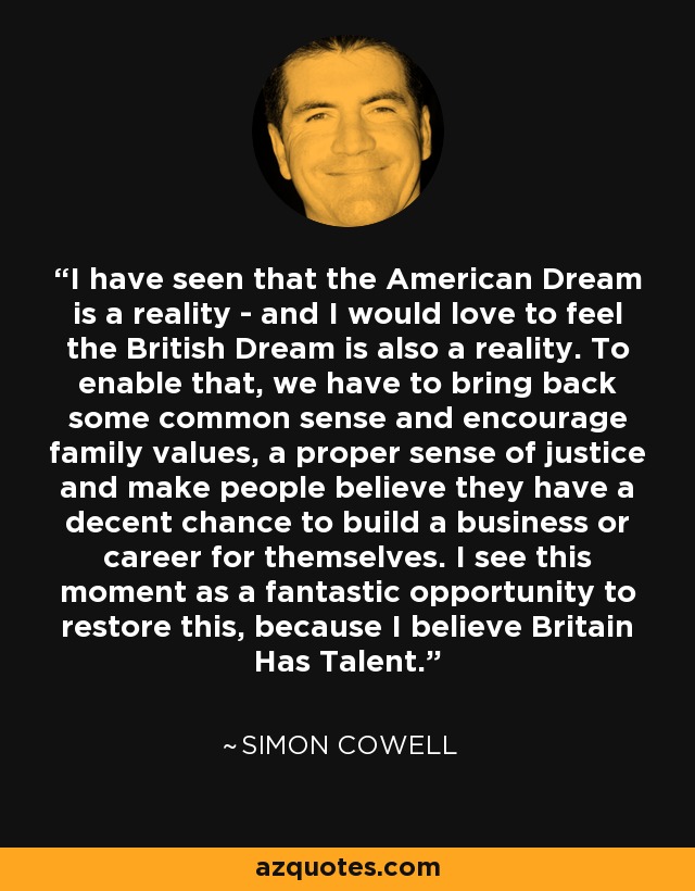 I have seen that the American Dream is a reality - and I would love to feel the British Dream is also a reality. To enable that, we have to bring back some common sense and encourage family values, a proper sense of justice and make people believe they have a decent chance to build a business or career for themselves. I see this moment as a fantastic opportunity to restore this, because I believe Britain Has Talent. - Simon Cowell
