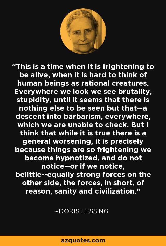 This is a time when it is frightening to be alive, when it is hard to think of human beings as rational creatures. Everywhere we look we see brutality, stupidity, until it seems that there is nothing else to be seen but that--a descent into barbarism, everywhere, which we are unable to check. But I think that while it is true there is a general worsening, it is precisely because things are so frightening we become hypnotized, and do not notice--or if we notice, belittle--equally strong forces on the other side, the forces, in short, of reason, sanity and civilization. - Doris Lessing