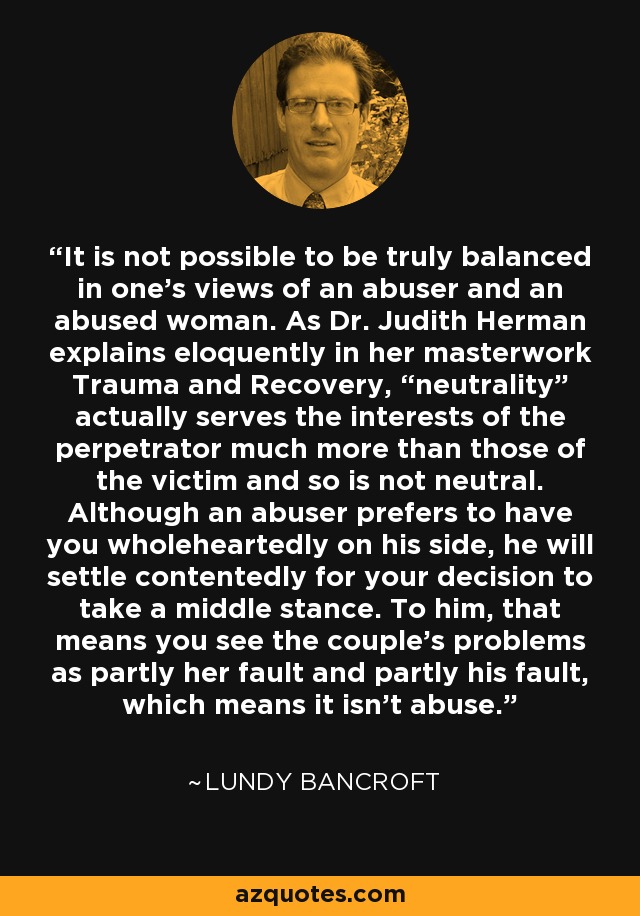 It is not possible to be truly balanced in one's views of an abuser and an abused woman. As Dr. Judith Herman explains eloquently in her masterwork Trauma and Recovery, “neutrality” actually serves the interests of the perpetrator much more than those of the victim and so is not neutral. Although an abuser prefers to have you wholeheartedly on his side, he will settle contentedly for your decision to take a middle stance. To him, that means you see the couple's problems as partly her fault and partly his fault, which means it isn't abuse. - Lundy Bancroft