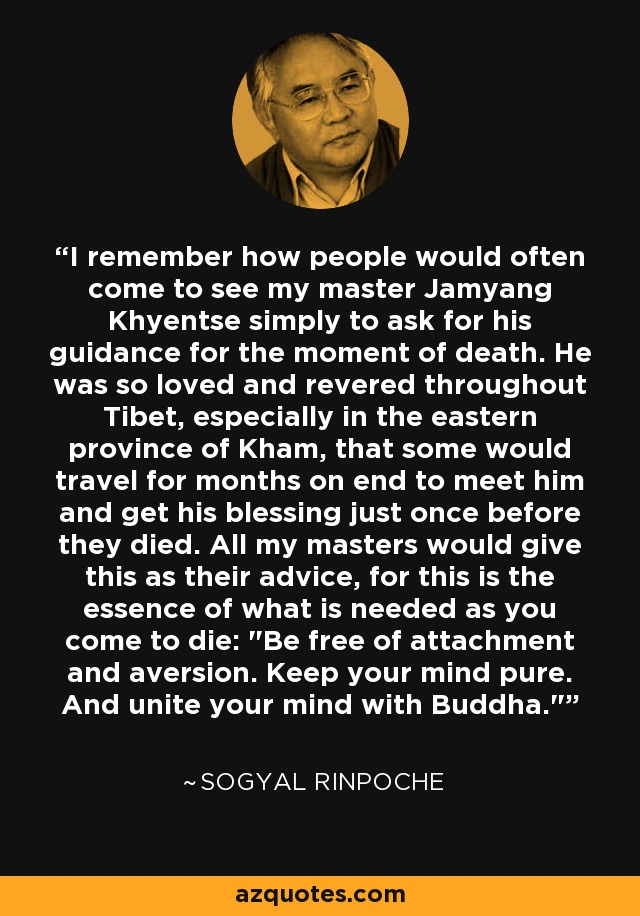 I remember how people would often come to see my master Jamyang Khyentse simply to ask for his guidance for the moment of death. He was so loved and revered throughout Tibet, especially in the eastern province of Kham, that some would travel for months on end to meet him and get his blessing just once before they died. All my masters would give this as their advice, for this is the essence of what is needed as you come to die: 