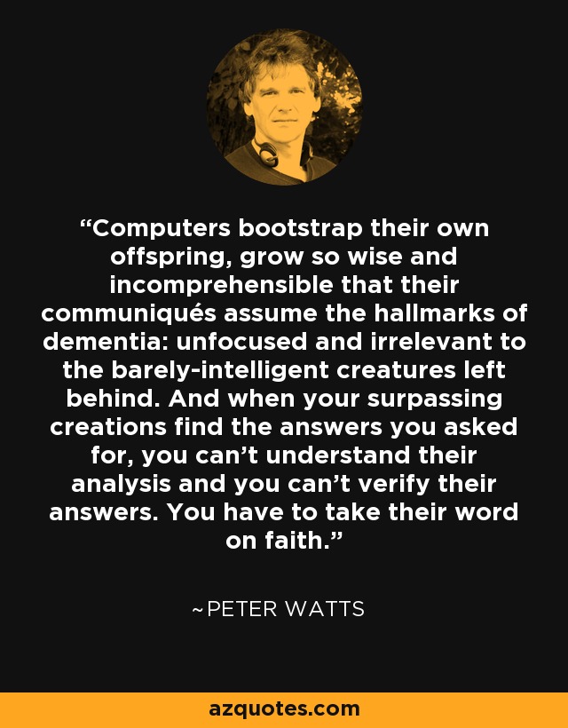 Computers bootstrap their own offspring, grow so wise and incomprehensible that their communiqués assume the hallmarks of dementia: unfocused and irrelevant to the barely-intelligent creatures left behind. And when your surpassing creations find the answers you asked for, you can't understand their analysis and you can't verify their answers. You have to take their word on faith. - Peter Watts