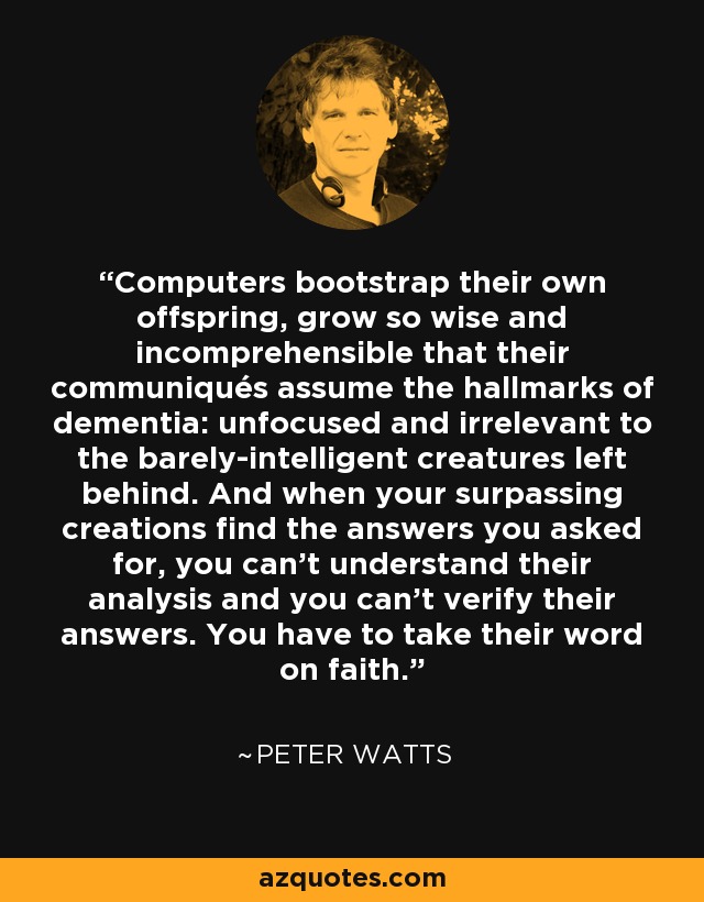 Computers bootstrap their own offspring, grow so wise and incomprehensible that their communiqués assume the hallmarks of dementia: unfocused and irrelevant to the barely-intelligent creatures left behind. And when your surpassing creations find the answers you asked for, you can't understand their analysis and you can't verify their answers. You have to take their word on faith. - Peter Watts