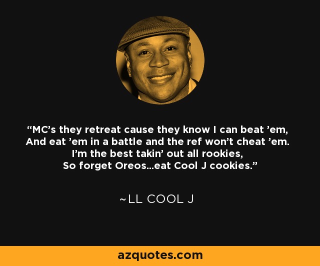 MC's they retreat cause they know I can beat 'em, And eat 'em in a battle and the ref won't cheat 'em. I'm the best takin' out all rookies, So forget Oreos...eat Cool J cookies. - LL Cool J