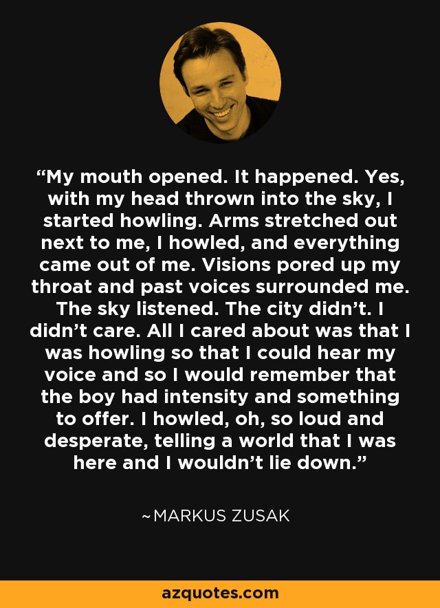 My mouth opened. It happened. Yes, with my head thrown into the sky, I started howling. Arms stretched out next to me, I howled, and everything came out of me. Visions pored up my throat and past voices surrounded me. The sky listened. The city didn't. I didn't care. All I cared about was that I was howling so that I could hear my voice and so I would remember that the boy had intensity and something to offer. I howled, oh, so loud and desperate, telling a world that I was here and I wouldn't lie down. - Markus Zusak