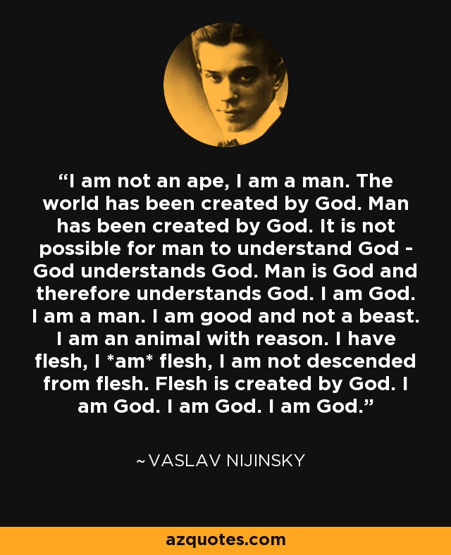 I am not an ape, I am a man. The world has been created by God. Man has been created by God. It is not possible for man to understand God - God understands God. Man is God and therefore understands God. I am God. I am a man. I am good and not a beast. I am an animal with reason. I have flesh, I *am* flesh, I am not descended from flesh. Flesh is created by God. I am God. I am God. I am God. - Vaslav Nijinsky