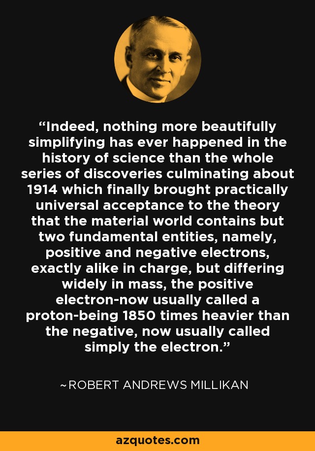 Indeed, nothing more beautifully simplifying has ever happened in the history of science than the whole series of discoveries culminating about 1914 which finally brought practically universal acceptance to the theory that the material world contains but two fundamental entities, namely, positive and negative electrons, exactly alike in charge, but differing widely in mass, the positive electron-now usually called a proton-being 1850 times heavier than the negative, now usually called simply the electron. - Robert Andrews Millikan