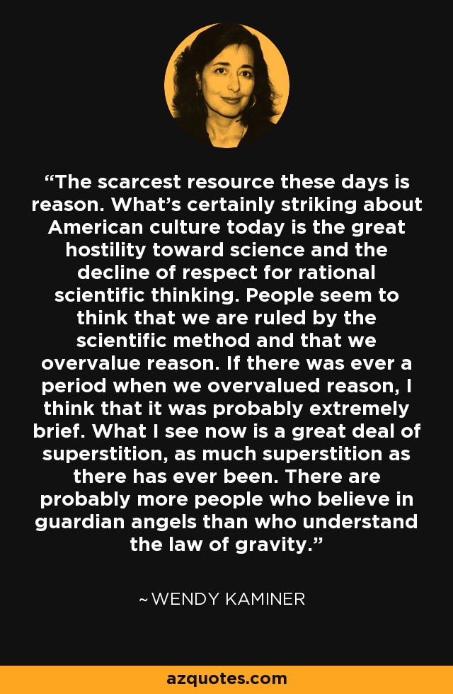 The scarcest resource these days is reason. What's certainly striking about American culture today is the great hostility toward science and the decline of respect for rational scientific thinking. People seem to think that we are ruled by the scientific method and that we overvalue reason. If there was ever a period when we overvalued reason, I think that it was probably extremely brief. What I see now is a great deal of superstition, as much superstition as there has ever been. There are probably more people who believe in guardian angels than who understand the law of gravity. - Wendy Kaminer