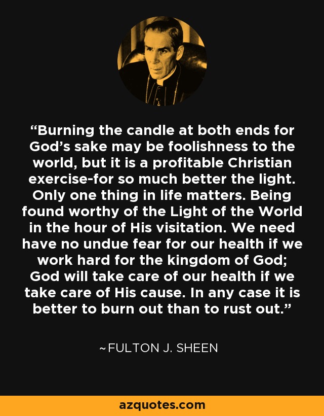 Burning the candle at both ends for God's sake may be foolishness to the world, but it is a profitable Christian exercise-for so much better the light. Only one thing in life matters. Being found worthy of the Light of the World in the hour of His visitation. We need have no undue fear for our health if we work hard for the kingdom of God; God will take care of our health if we take care of His cause. In any case it is better to burn out than to rust out. - Fulton J. Sheen