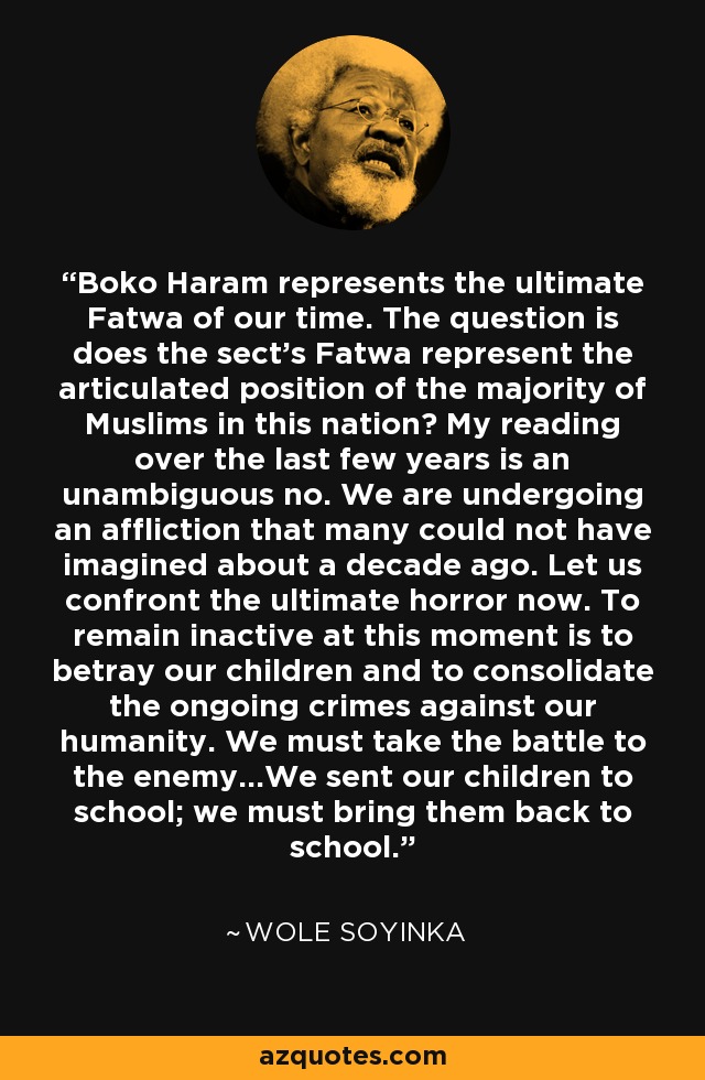 Boko Haram represents the ultimate Fatwa of our time. The question is does the sect's Fatwa represent the articulated position of the majority of Muslims in this nation? My reading over the last few years is an unambiguous no. We are undergoing an affliction that many could not have imagined about a decade ago. Let us confront the ultimate horror now. To remain inactive at this moment is to betray our children and to consolidate the ongoing crimes against our humanity. We must take the battle to the enemy...We sent our children to school; we must bring them back to school. - Wole Soyinka