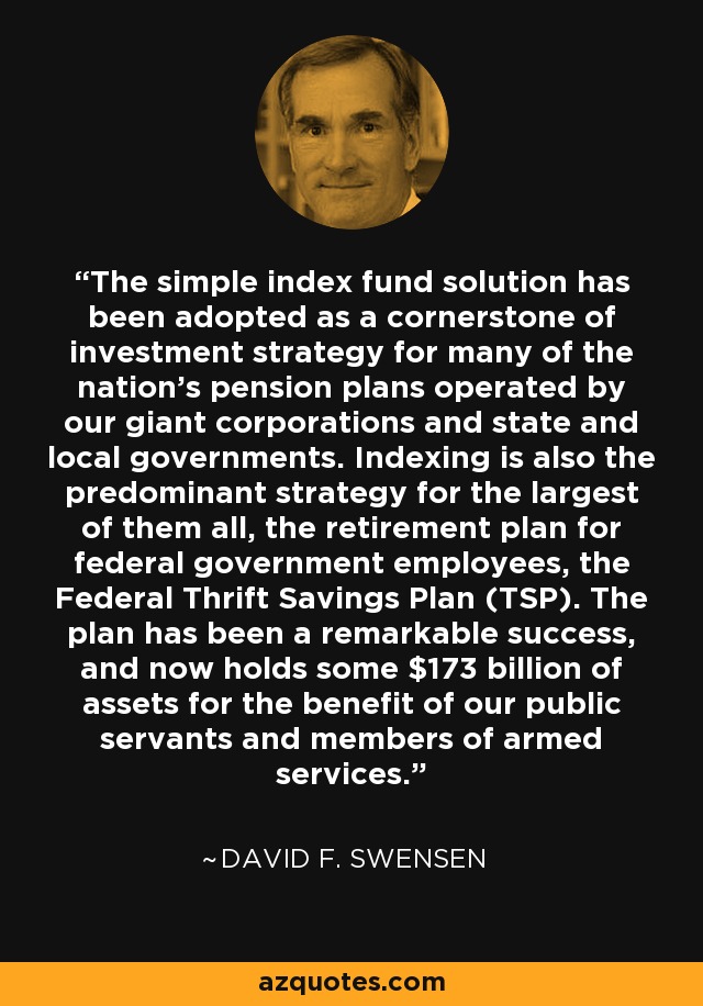 The simple index fund solution has been adopted as a cornerstone of investment strategy for many of the nation's pension plans operated by our giant corporations and state and local governments. Indexing is also the predominant strategy for the largest of them all, the retirement plan for federal government employees, the Federal Thrift Savings Plan (TSP). The plan has been a remarkable success, and now holds some $173 billion of assets for the benefit of our public servants and members of armed services. - David F. Swensen