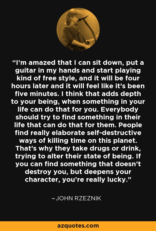 I'm amazed that I can sit down, put a guitar in my hands and start playing kind of free style, and it will be four hours later and it will feel like it's been five minutes. I think that adds depth to your being, when something in your life can do that for you. Everybody should try to find something in their life that can do that for them. People find really elaborate self-destructive ways of killing time on this planet. That's why they take drugs or drink, trying to alter their state of being. If you can find something that doesn't destroy you, but deepens your character, you're really lucky. - John Rzeznik