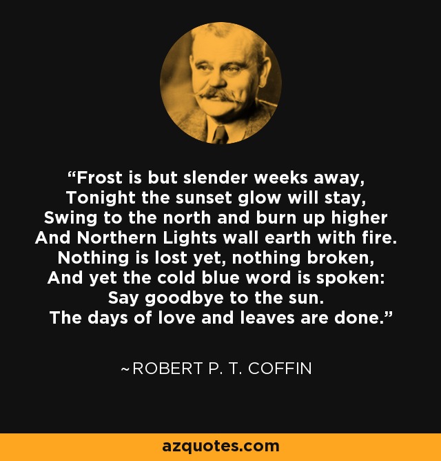 Frost is but slender weeks away, Tonight the sunset glow will stay, Swing to the north and burn up higher And Northern Lights wall earth with fire. Nothing is lost yet, nothing broken, And yet the cold blue word is spoken: Say goodbye to the sun. The days of love and leaves are done. - Robert P. T. Coffin