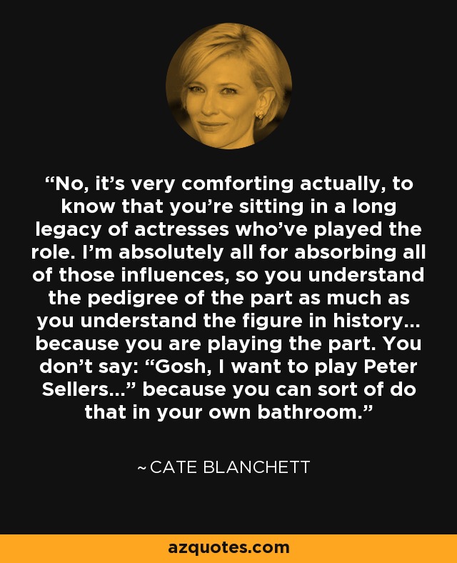 No, it’s very comforting actually, to know that you’re sitting in a long legacy of actresses who’ve played the role. I’m absolutely all for absorbing all of those influences, so you understand the pedigree of the part as much as you understand the figure in history… because you are playing the part. You don’t say: “Gosh, I want to play Peter Sellers…” because you can sort of do that in your own bathroom. - Cate Blanchett