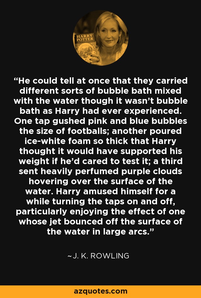 He could tell at once that they carried different sorts of bubble bath mixed with the water though it wasn't bubble bath as Harry had ever experienced. One tap gushed pink and blue bubbles the size of footballs; another poured ice-white foam so thick that Harry thought it would have supported his weight if he'd cared to test it; a third sent heavily perfumed purple clouds hovering over the surface of the water. Harry amused himself for a while turning the taps on and off, particularly enjoying the effect of one whose jet bounced off the surface of the water in large arcs. - J. K. Rowling