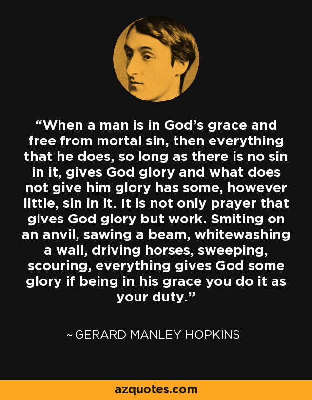 When a man is in God's grace and free from mortal sin, then everything that he does, so long as there is no sin in it, gives God glory and what does not give him glory has some, however little, sin in it. It is not only prayer that gives God glory but work. Smiting on an anvil, sawing a beam, whitewashing a wall, driving horses, sweeping, scouring, everything gives God some glory if being in his grace you do it as your duty. - Gerard Manley Hopkins