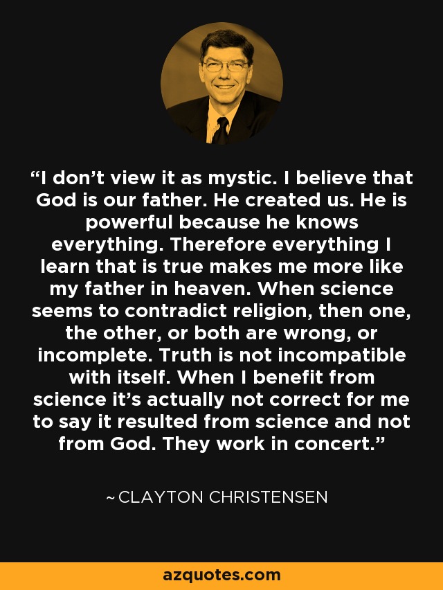 I don't view it as mystic. I believe that God is our father. He created us. He is powerful because he knows everything. Therefore everything I learn that is true makes me more like my father in heaven. When science seems to contradict religion, then one, the other, or both are wrong, or incomplete. Truth is not incompatible with itself. When I benefit from science it's actually not correct for me to say it resulted from science and not from God. They work in concert. - Clayton Christensen