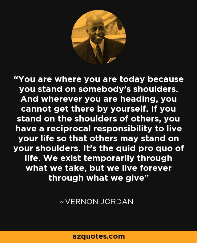You are where you are today because you stand on somebody's shoulders. And wherever you are heading, you cannot get there by yourself. If you stand on the shoulders of others, you have a reciprocal responsibility to live your life so that others may stand on your shoulders. It's the quid pro quo of life. We exist temporarily through what we take, but we live forever through what we give - Vernon Jordan