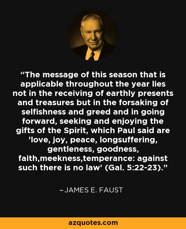 The message of this season that is applicable throughout the year lies not in the receiving of earthly presents and treasures but in the forsaking of selfishness and greed and in going forward, seeking and enjoying the gifts of the Spirit, which Paul said are 'love, joy, peace, longsuffering, gentleness, goodness, faith,meekness,temperance: against such there is no law' (Gal. 5:22-23). - James E. Faust