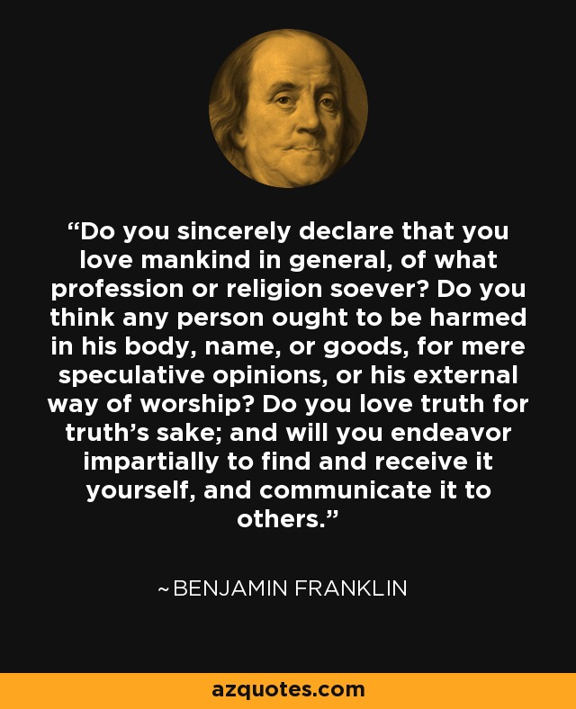 Do you sincerely declare that you love mankind in general, of what profession or religion soever? Do you think any person ought to be harmed in his body, name, or goods, for mere speculative opinions, or his external way of worship? Do you love truth for truth's sake; and will you endeavor impartially to find and receive it yourself, and communicate it to others. - Benjamin Franklin