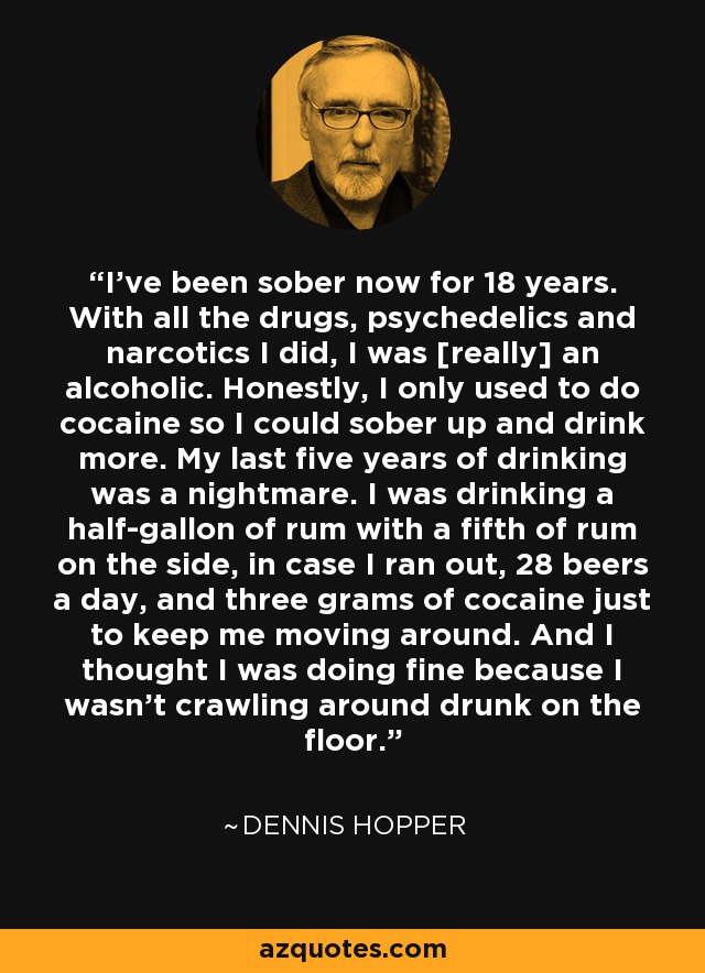 I've been sober now for 18 years. With all the drugs, psychedelics and narcotics I did, I was [really] an alcoholic. Honestly, I only used to do cocaine so I could sober up and drink more. My last five years of drinking was a nightmare. I was drinking a half-gallon of rum with a fifth of rum on the side, in case I ran out, 28 beers a day, and three grams of cocaine just to keep me moving around. And I thought I was doing fine because I wasn't crawling around drunk on the floor. - Dennis Hopper