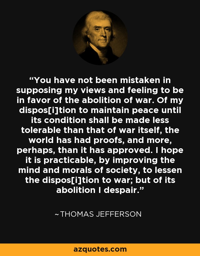 You have not been mistaken in supposing my views and feeling to be in favor of the abolition of war. Of my dispos[i]tion to maintain peace until its condition shall be made less tolerable than that of war itself, the world has had proofs, and more, perhaps, than it has approved. I hope it is practicable, by improving the mind and morals of society, to lessen the dispos[i]tion to war; but of its abolition I despair. - Thomas Jefferson