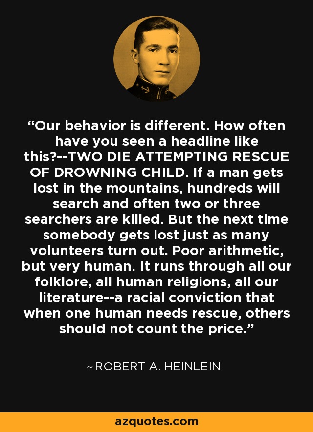 Our behavior is different. How often have you seen a headline like this?--TWO DIE ATTEMPTING RESCUE OF DROWNING CHILD. If a man gets lost in the mountains, hundreds will search and often two or three searchers are killed. But the next time somebody gets lost just as many volunteers turn out. Poor arithmetic, but very human. It runs through all our folklore, all human religions, all our literature--a racial conviction that when one human needs rescue, others should not count the price. - Robert A. Heinlein