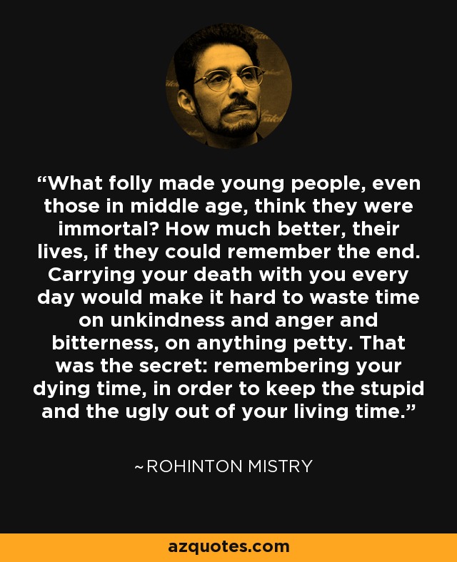 What folly made young people, even those in middle age, think they were immortal? How much better, their lives, if they could remember the end. Carrying your death with you every day would make it hard to waste time on unkindness and anger and bitterness, on anything petty. That was the secret: remembering your dying time, in order to keep the stupid and the ugly out of your living time. - Rohinton Mistry